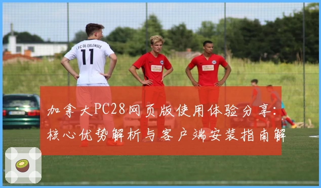 加拿大PC28网页版使用体验分享：核心优势解析与客户端安装指南解析