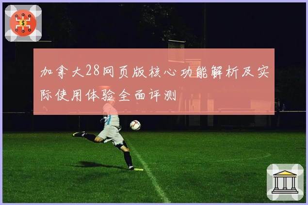 加拿大28网页版核心功能解析及实际使用体验全面评测