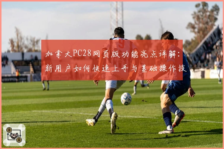 加拿大PC28网页版功能亮点详解：新用户如何快速上手与基础操作技巧教程